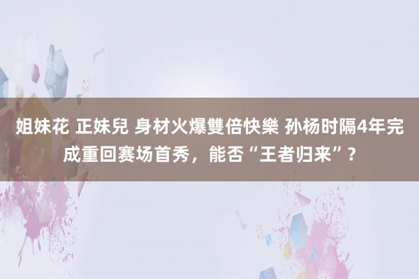 姐妹花 正妹兒 身材火爆雙倍快樂 孙杨时隔4年完成重回赛场首秀，能否“王者归来”？