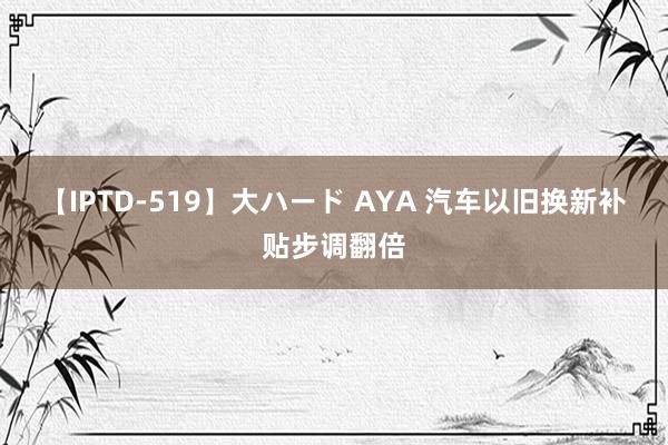 【IPTD-519】大ハード AYA 汽车以旧换新补贴步调翻倍