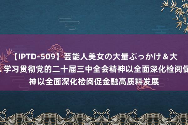 【IPTD-509】芸能人美女の大量ぶっかけ＆大量ごっくん AYA 学习贯彻党的二十届三中全会精神以全面深化检阅促金融高质料发展