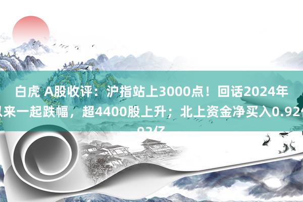 白虎 A股收评：沪指站上3000点！回话2024年以来一起跌幅，超4400股上升；北上资金净买入0.92亿