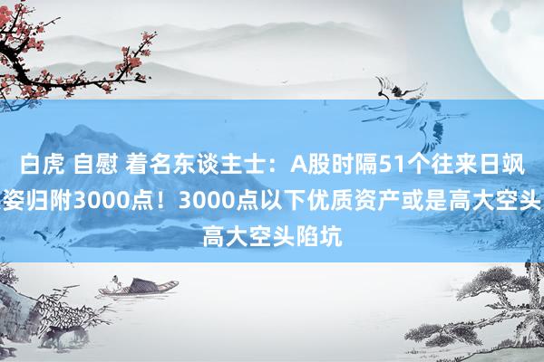 白虎 自慰 着名东谈主士：A股时隔51个往来日飒爽英姿归附3000点！3000点以下优质资产或是高大空头陷坑