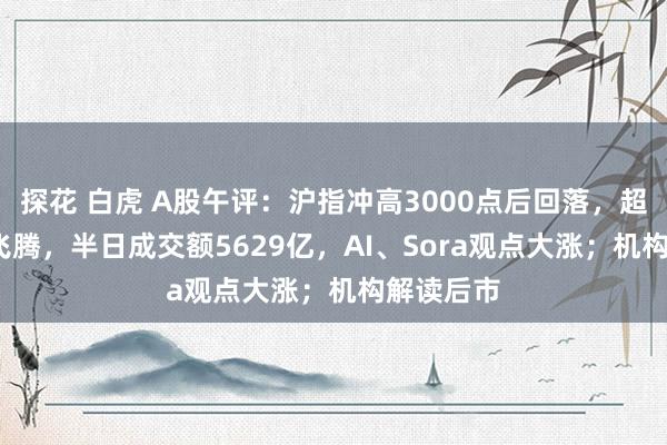 探花 白虎 A股午评：沪指冲高3000点后回落，超3000股飞腾，半日成交额5629亿，AI、Sora观点大涨；机构解读后市