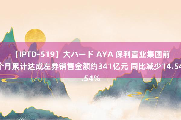 【IPTD-519】大ハード AYA 保利置业集团前7个月累计达成左券销售金额约341亿元 同比减少14.54%