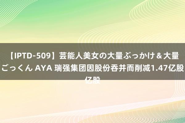 【IPTD-509】芸能人美女の大量ぶっかけ＆大量ごっくん AYA 瑞强集团因股份吞并而削减1.47亿股