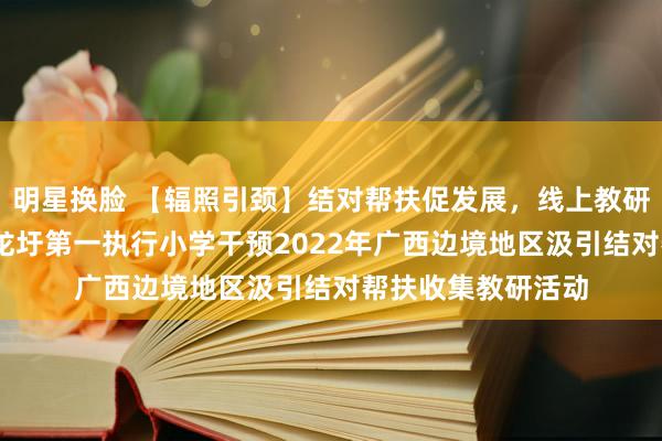 明星换脸 【辐照引颈】结对帮扶促发展，线上教研共前行——梧州市龙圩第一执行小学干预2022年广西边境地区汲引结对帮扶收集教研活动