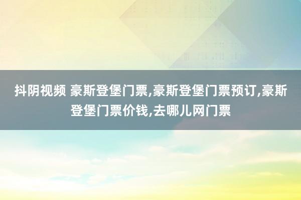 抖阴视频 豪斯登堡门票，豪斯登堡门票预订，豪斯登堡门票价钱，去哪儿网门票