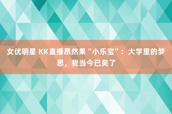 女优明星 KK直播昂然果“小乐宝”：大学里的梦思，我当今已矣了