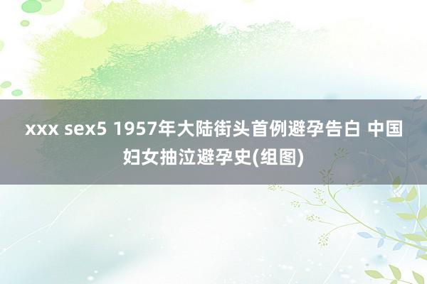 xxx sex5 1957年大陆街头首例避孕告白 中国妇女抽泣避孕史(组图)