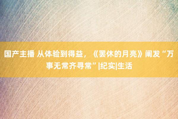 国产主播 从体验到得益，《罢休的月亮》阐发“万事无常齐寻常”|纪实|生活