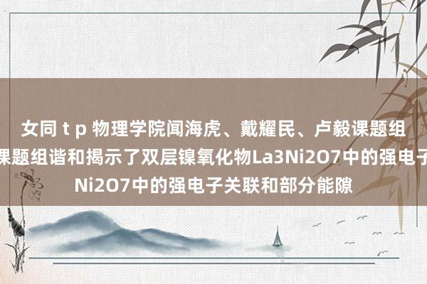 女同 t p 物理学院闻海虎、戴耀民、卢毅课题组与中山大学王猛课题组谐和揭示了双层镍氧化物La3Ni2O7中的强电子关联和部分能隙