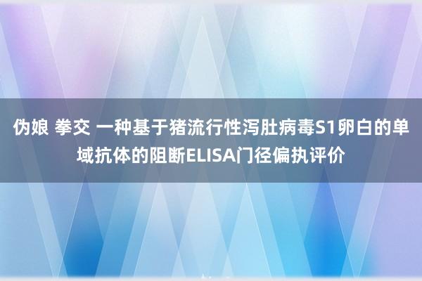 伪娘 拳交 一种基于猪流行性泻肚病毒S1卵白的单域抗体的阻断ELISA门径偏执评价