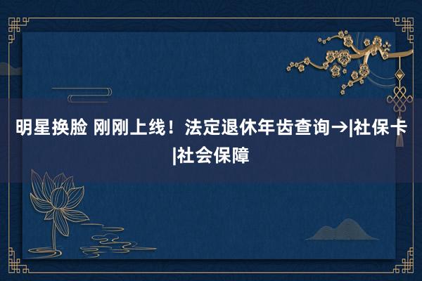 明星换脸 刚刚上线！法定退休年齿查询→|社保卡|社会保障