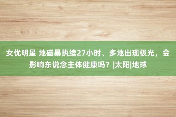 女优明星 地磁暴执续27小时、多地出现极光，会影响东说念主体健康吗？|太阳|地球