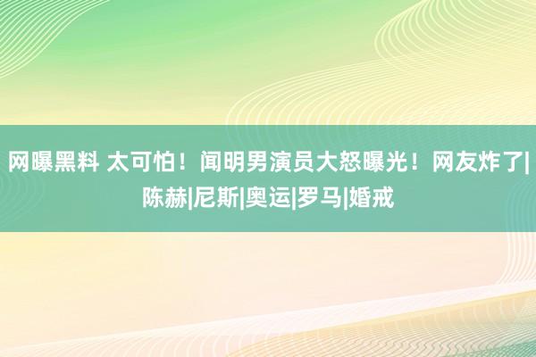 网曝黑料 太可怕！闻明男演员大怒曝光！网友炸了|陈赫|尼斯|奥运|罗马|婚戒