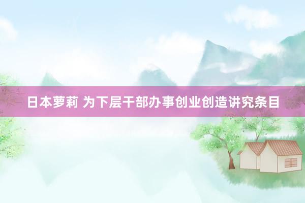 日本萝莉 为下层干部办事创业创造讲究条目