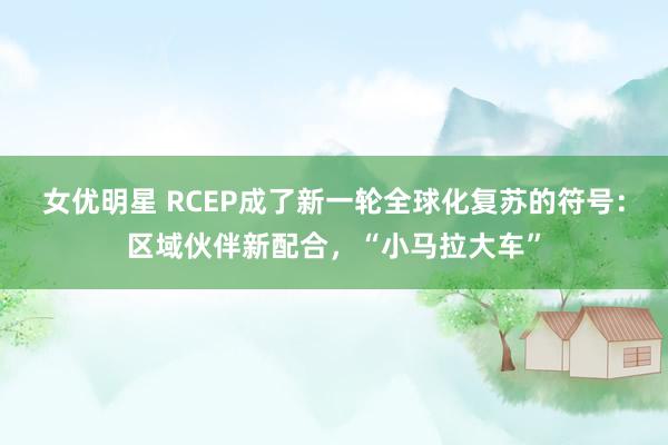 女优明星 RCEP成了新一轮全球化复苏的符号：区域伙伴新配合，“小马拉大车”