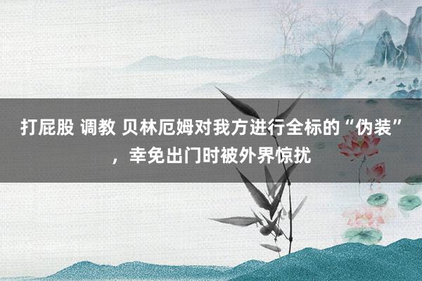 打屁股 调教 贝林厄姆对我方进行全标的“伪装”，幸免出门时被外界惊扰