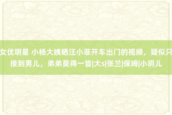 女优明星 小杨大姨晒汪小菲开车出门的视频，疑似只接到男儿，弟弟莫得一皆|大s|张兰|保姆|小玥儿