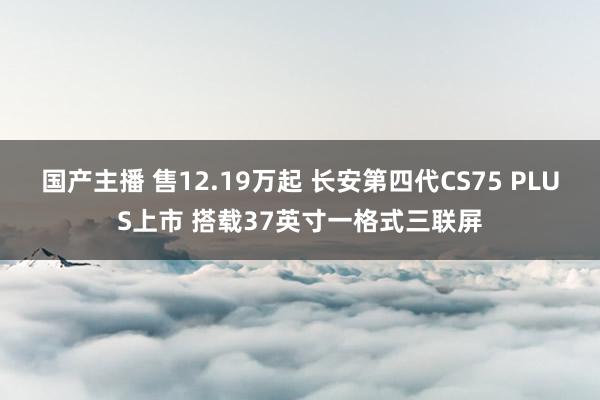 国产主播 售12.19万起 长安第四代CS75 PLUS上市 搭载37英寸一格式三联屏