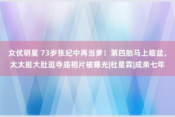 女优明星 73岁张纪中再当爹！第四胎马上临盆，太太挺大肚逛寺庙相片被曝光|杜星霖|成亲七年