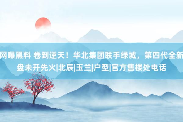 网曝黑料 卷到逆天！华北集团联手绿城，第四代全新盘未开先火|北辰|玉兰|户型|官方售楼处电话