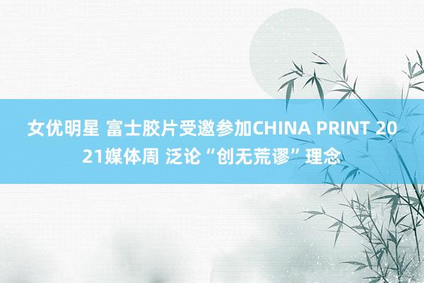 女优明星 富士胶片受邀参加CHINA PRINT 2021媒体周 泛论“创无荒谬”理念