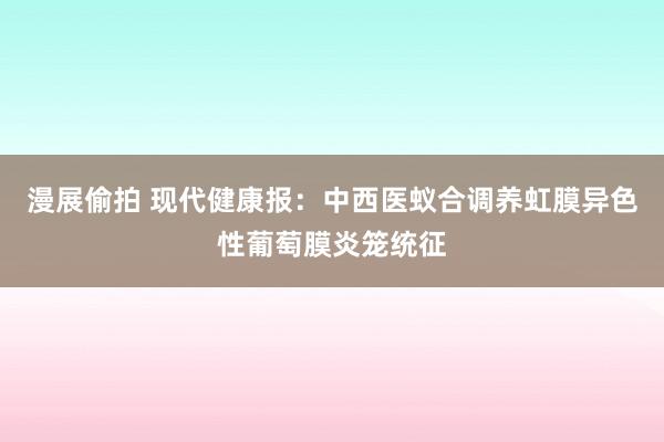 漫展偷拍 现代健康报：中西医蚁合调养虹膜异色性葡萄膜炎笼统征