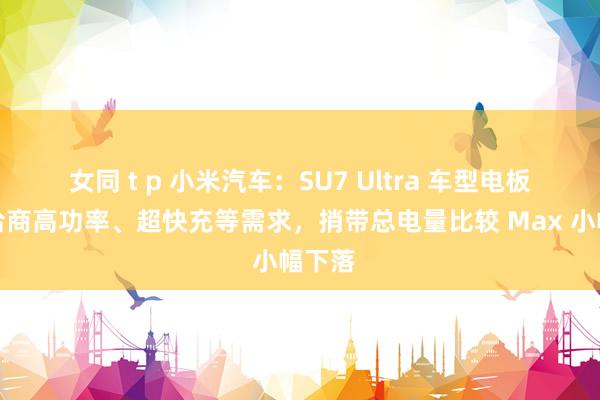 女同 t p 小米汽车：SU7 Ultra 车型电板概述洽商高功率、超快充等需求，捎带总电量比较 Max 小幅下落