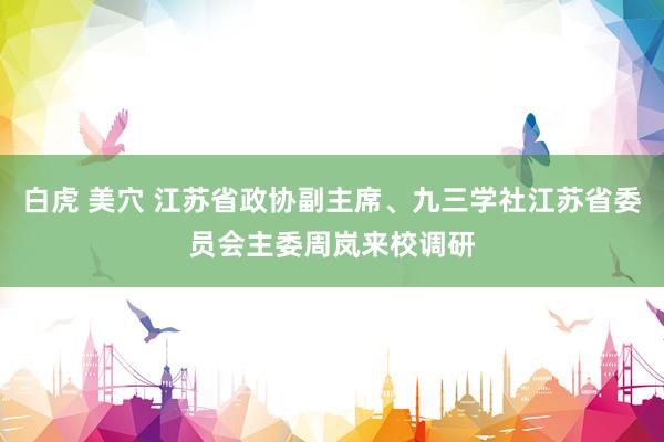 白虎 美穴 江苏省政协副主席、九三学社江苏省委员会主委周岚来校调研