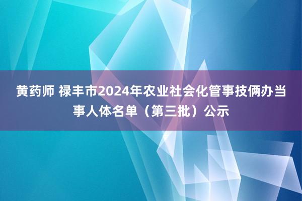 黄药师 禄丰市2024年农业社会化管事技俩办当事人体名单（第三批）公示