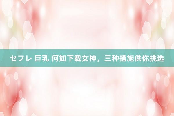 セフレ 巨乳 何如下载女神，三种措施供你挑选